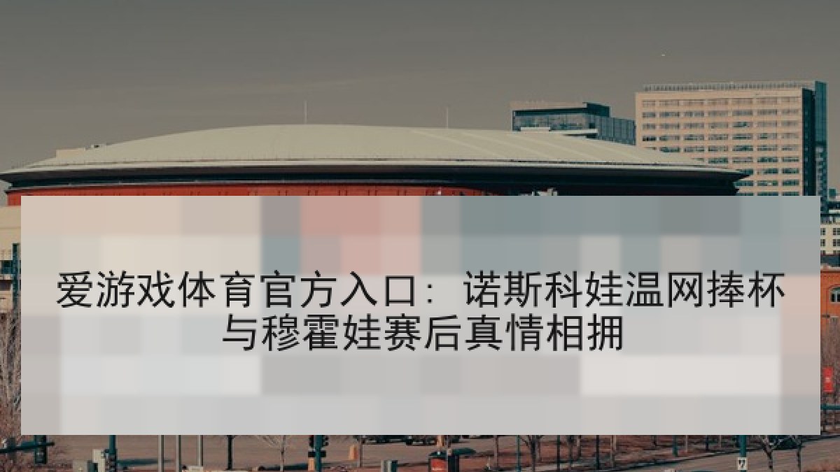 爱游戏体育官方入口: 诺斯科娃温网捧杯与穆霍娃赛后真情相拥