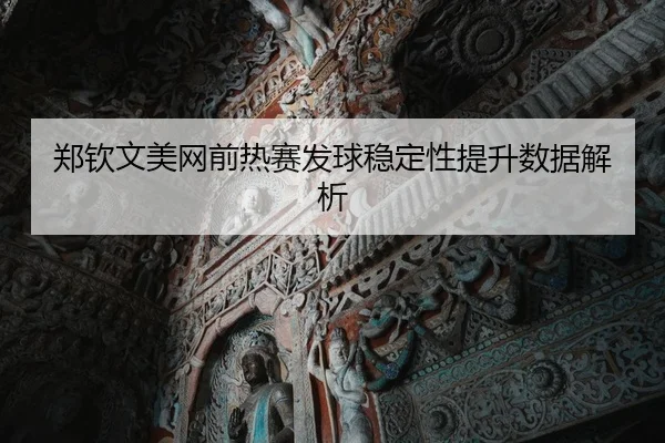郑钦文美网前热赛发球稳定性提升数据解析
