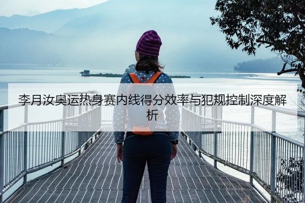 李月汝奥运热身赛内线得分效率与犯规控制深度解析