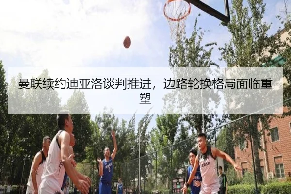 曼联续约迪亚洛谈判推进，边路轮换格局面临重塑