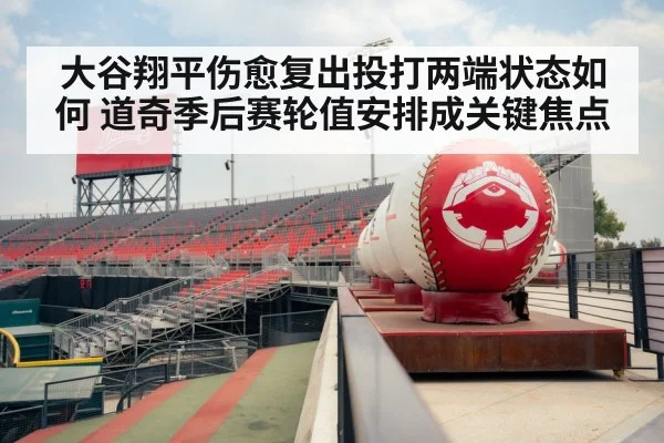 大谷翔平伤愈复出投打两端状态如何 道奇季后赛轮值安排成关键焦点
